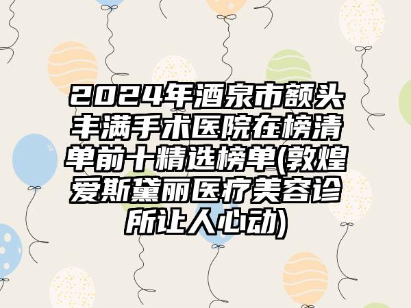 2024年酒泉市额头丰满手术医院在榜清单前十精选榜单(敦煌爱斯黛丽医疗美容诊所让人心动)