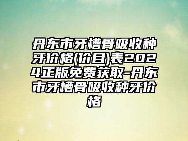 丹东市牙槽骨吸收种牙价格(价目)表2024正版免费获取-丹东市牙槽骨吸收种牙价格