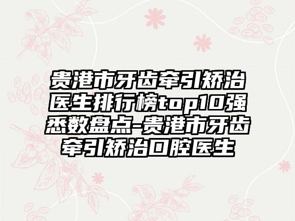 贵港市牙齿牵引矫治医生排行榜top10强悉数盘点-贵港市牙齿牵引矫治口腔医生