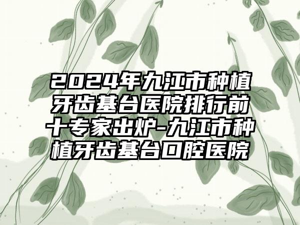 2024年九江市种植牙齿基台医院排行前十专家出炉-九江市种植牙齿基台口腔医院