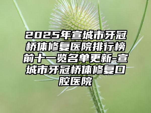 2025年宣城市牙冠桥体修复医院排行榜前十一览名单更新-宣城市牙冠桥体修复口腔医院