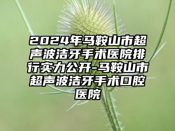 2024年马鞍山市超声波洁牙手术医院排行实力公开-马鞍山市超声波洁牙手术口腔医院