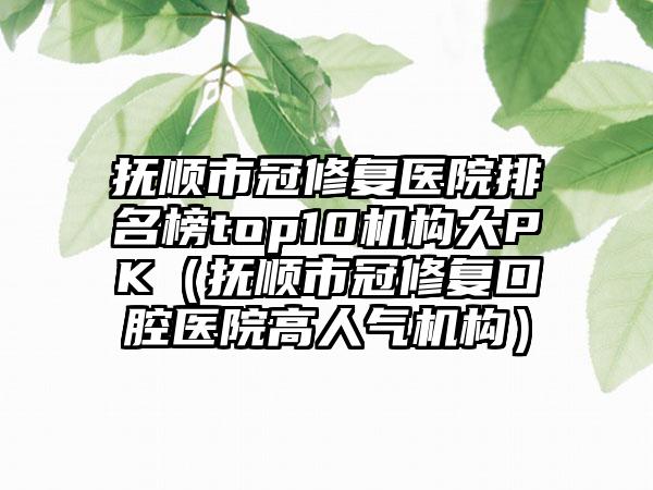 抚顺市冠修复医院排名榜top10机构大PK（抚顺市冠修复口腔医院高人气机构）