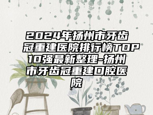 2024年扬州市牙齿冠重建医院排行榜TOP10强最新整理-扬州市牙齿冠重建口腔医院