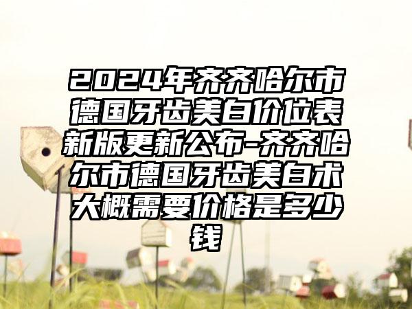 2024年齐齐哈尔市德国牙齿美白价位表新版更新公布-齐齐哈尔市德国牙齿美白术大概需要价格是多少钱