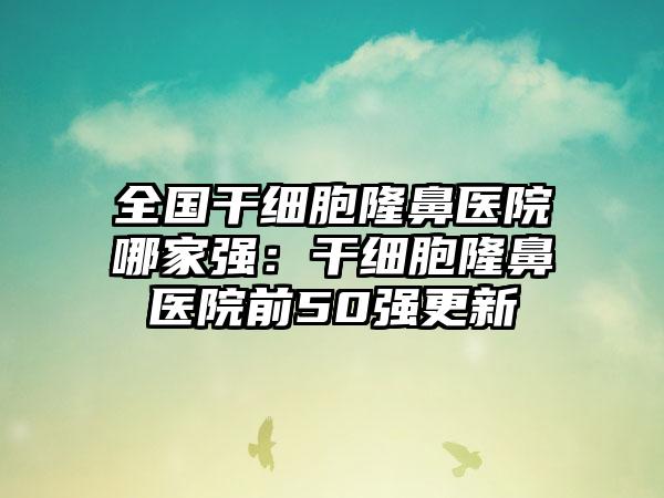 全国干细胞隆鼻医院哪家强：干细胞隆鼻医院前50强更新