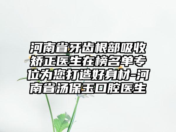 河南省牙齿根部吸收矫正医生在榜名单专位为您打造好身材-河南省汤保玉口腔医生