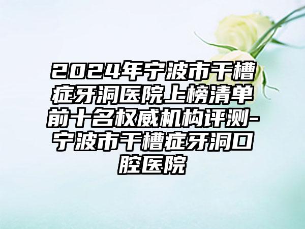 2024年宁波市干槽症牙洞医院上榜清单前十名权威机构评测-宁波市干槽症牙洞口腔医院