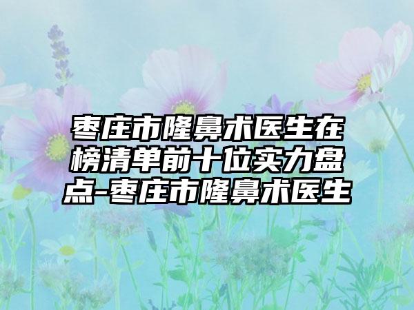 枣庄市隆鼻术医生在榜清单前十位实力盘点-枣庄市隆鼻术医生