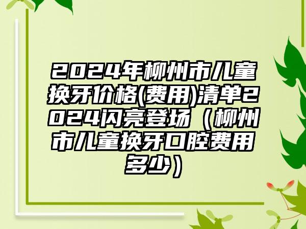 2024年柳州市儿童换牙价格(费用)清单2024闪亮登场（柳州市儿童换牙口腔费用多少）