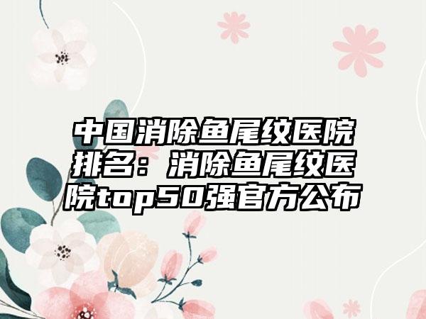 中国消除鱼尾纹医院排名：消除鱼尾纹医院top50强官方公布