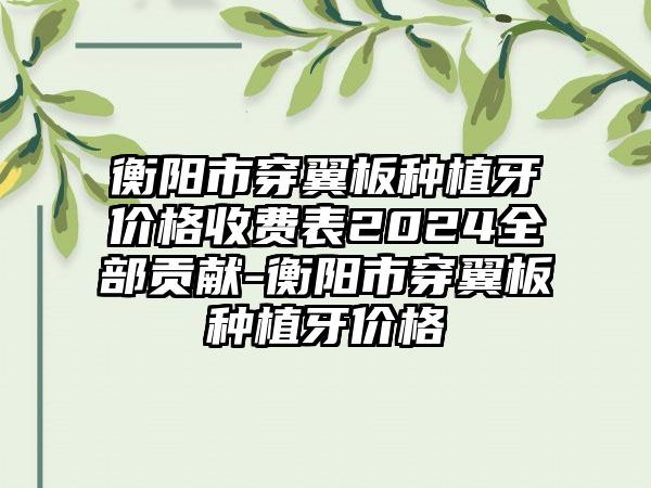 衡阳市穿翼板种植牙价格收费表2024全部贡献-衡阳市穿翼板种植牙价格