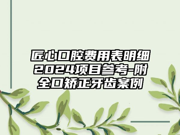 匠心口腔费用表明细2024项目参考-附全口矫正牙齿案例