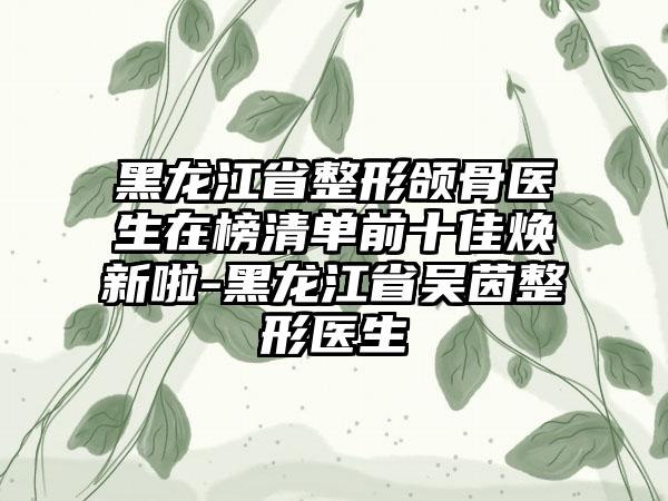 黑龙江省整形颌骨医生在榜清单前十佳焕新啦-黑龙江省吴茵整形医生