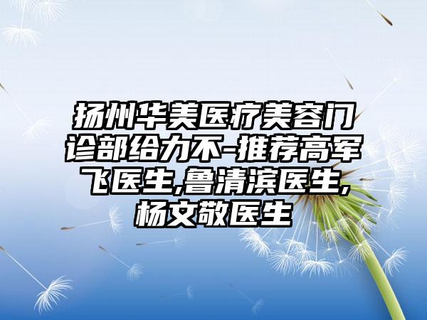 扬州华美医疗美容门诊部给力不-推荐高军飞医生,鲁清滨医生,杨文敬医生