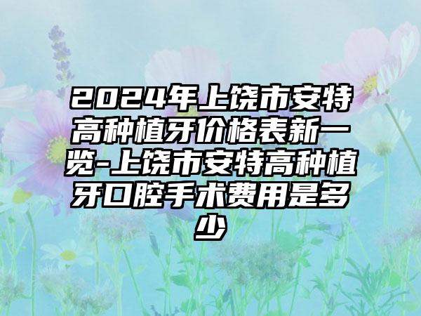 2024年上饶市安特高种植牙价格表新一览-上饶市安特高种植牙口腔手术费用是多少