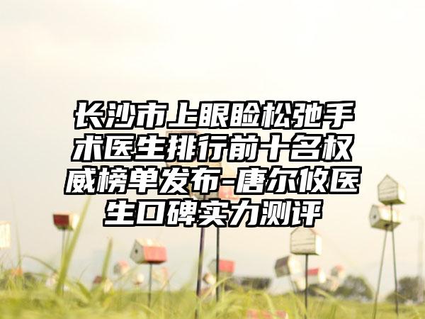 长沙市上眼睑松弛手术医生排行前十名权威榜单发布-唐尔攸医生口碑实力测评