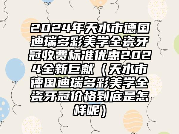 2024年天水市德国迪瑞多彩美学全瓷牙冠收费标准优惠2024全新巨献（天水市德国迪瑞多彩美学全瓷牙冠价格到底是怎样呢）