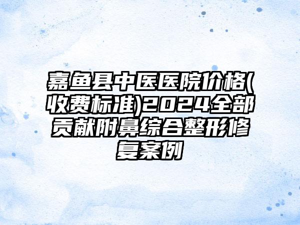 嘉鱼县中医医院价格(收费标准)2024全部贡献附鼻综合整形修复案例