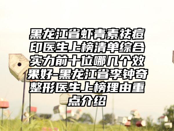 黑龙江省虾青素祛痘印医生上榜清单综合实力前十位哪几个效果好-黑龙江省李钟奇整形医生上榜理由重点介绍