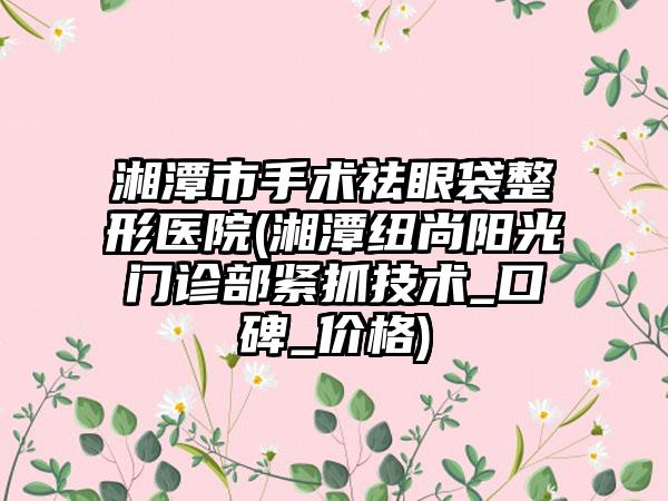 湘潭市手术祛眼袋整形医院(湘潭纽尚阳光门诊部紧抓技术_口碑_价格)