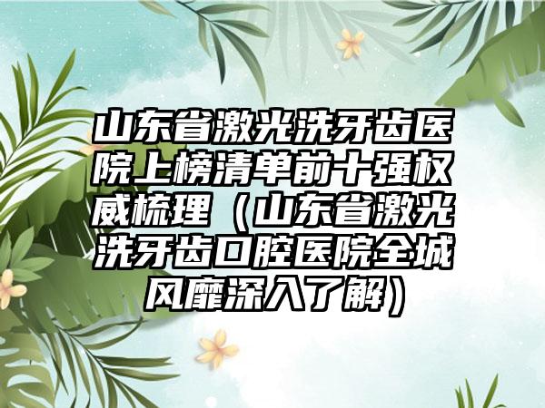 山东省激光洗牙齿医院上榜清单前十强权威梳理（山东省激光洗牙齿口腔医院全城风靡深入了解）