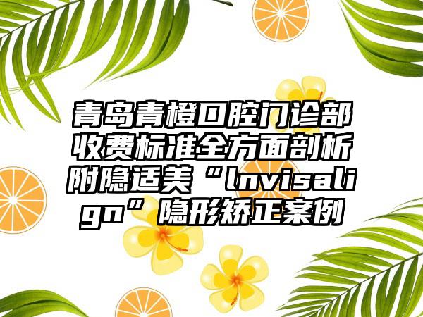 青岛青橙口腔门诊部收费标准全方面剖析附隐适美“lnvisalign”隐形矫正案例