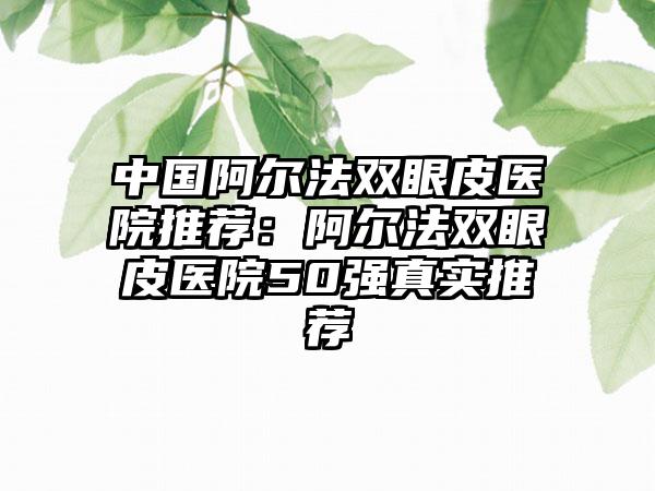 中国阿尔法双眼皮医院推荐：阿尔法双眼皮医院50强真实推荐