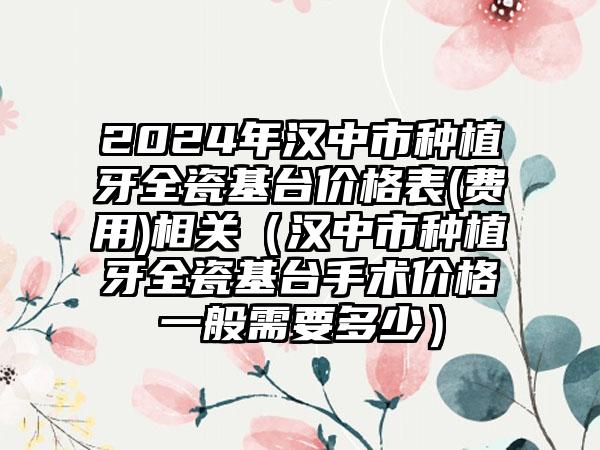 2024年汉中市种植牙全瓷基台价格表(费用)相关（汉中市种植牙全瓷基台手术价格一般需要多少）