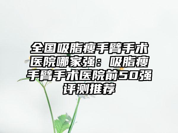 全国吸脂瘦手臂手术医院哪家强：吸脂瘦手臂手术医院前50强评测推荐