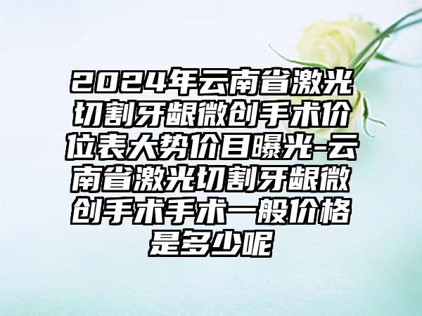 2024年云南省激光切割牙龈微创手术价位表大势价目曝光-云南省激光切割牙龈微创手术手术一般价格是多少呢