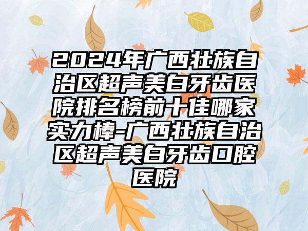 2024年广西壮族自治区超声美白牙齿医院排名榜前十佳哪家实力棒-广西壮族自治区超声美白牙齿口腔医院