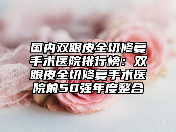 国内双眼皮全切修复手术医院排行榜：双眼皮全切修复手术医院前50强年度整合