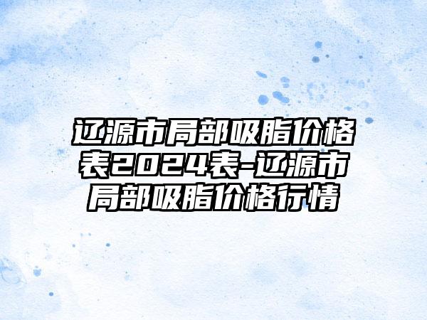 辽源市局部吸脂价格表2024表-辽源市局部吸脂价格行情