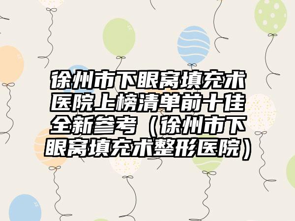 徐州市下眼窝填充术医院上榜清单前十佳全新参考（徐州市下眼窝填充术整形医院）