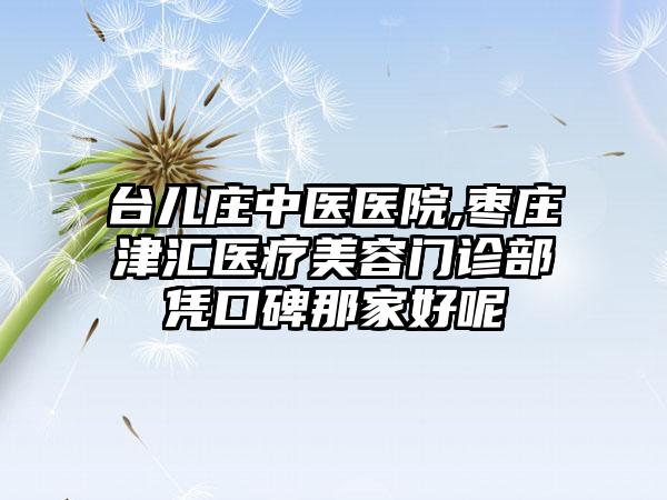 台儿庄中医医院,枣庄津汇医疗美容门诊部凭口碑那家好呢