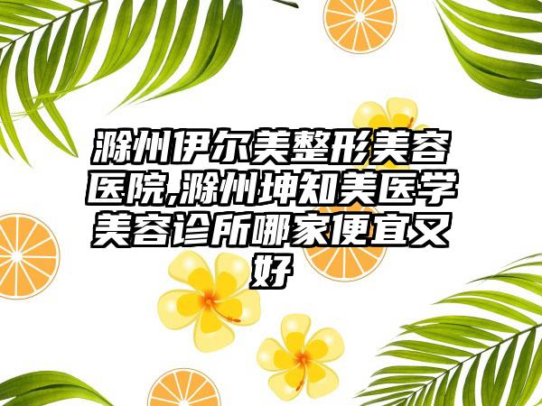 滁州伊尔美整形美容医院,滁州坤知美医学美容诊所哪家便宜又好