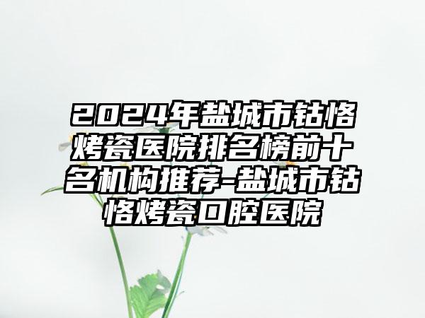 2024年盐城市钴恪烤瓷医院排名榜前十名机构推荐-盐城市钴恪烤瓷口腔医院