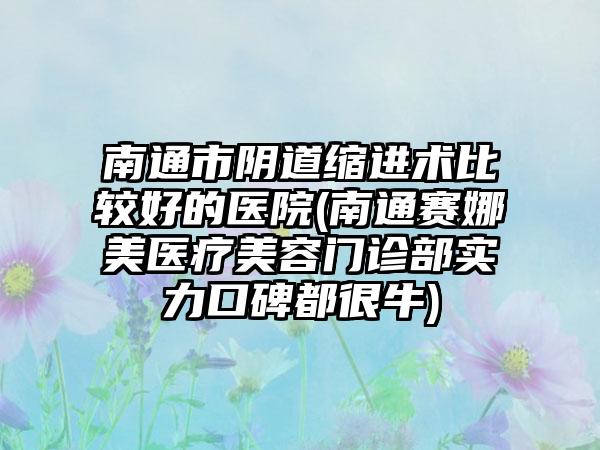 南通市阴道缩进术比较好的医院(南通赛娜美医疗美容门诊部实力口碑都很牛)