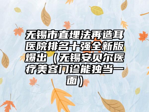 无锡市直埋法再造耳医院排名十强全新版爆出（无锡安贝尔医疗美容门诊能独当一面）