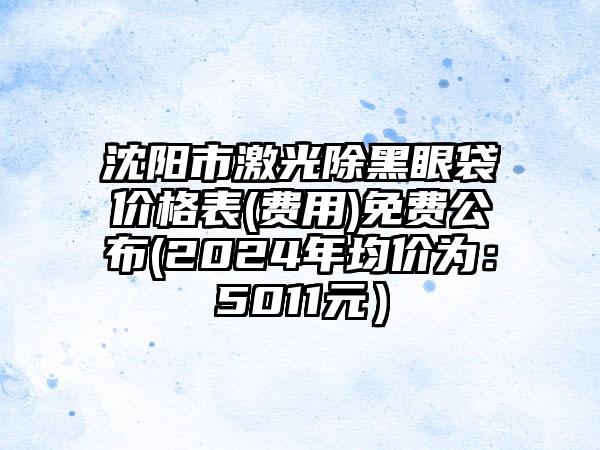 沈阳市激光除黑眼袋价格表(费用)免费公布(2024年均价为：5011元）