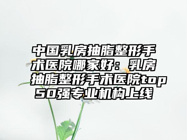 中国乳房抽脂整形手术医院哪家好：乳房抽脂整形手术医院top50强专业机构上线