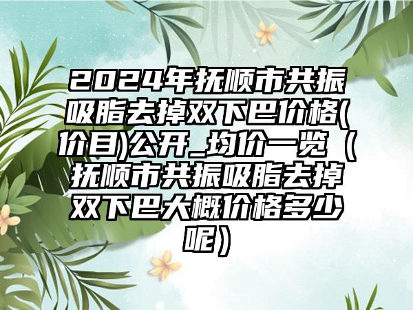 2024年抚顺市共振吸脂去掉双下巴价格(价目)公开_均价一览（抚顺市共振吸脂去掉双下巴大概价格多少呢）