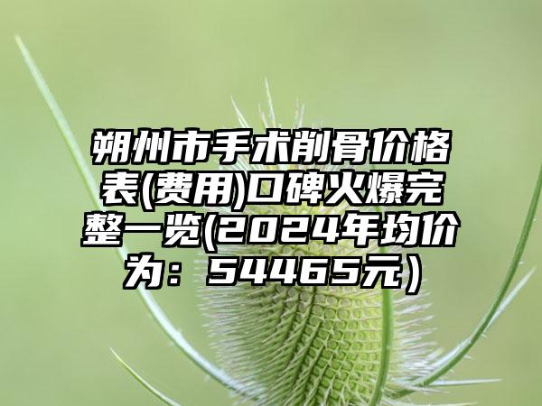 朔州市手术削骨价格表(费用)口碑火爆完整一览(2024年均价为：54465元）