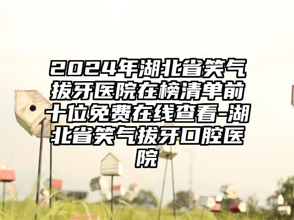 2024年湖北省笑气拔牙医院在榜清单前十位免费在线查看-湖北省笑气拔牙口腔医院