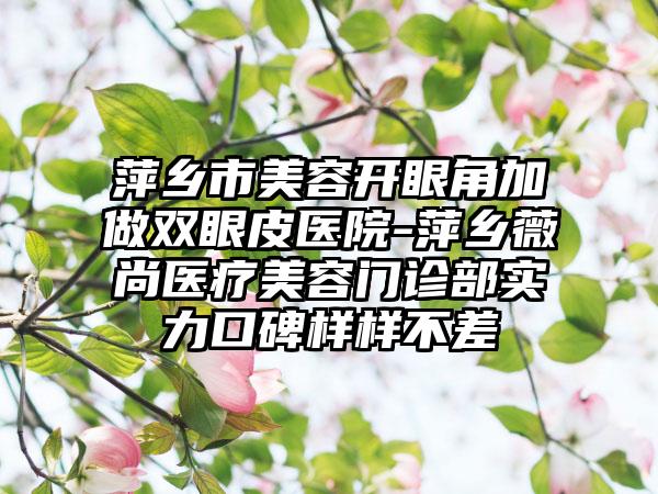 萍乡市美容开眼角加做双眼皮医院-萍乡薇尚医疗美容门诊部实力口碑样样不差