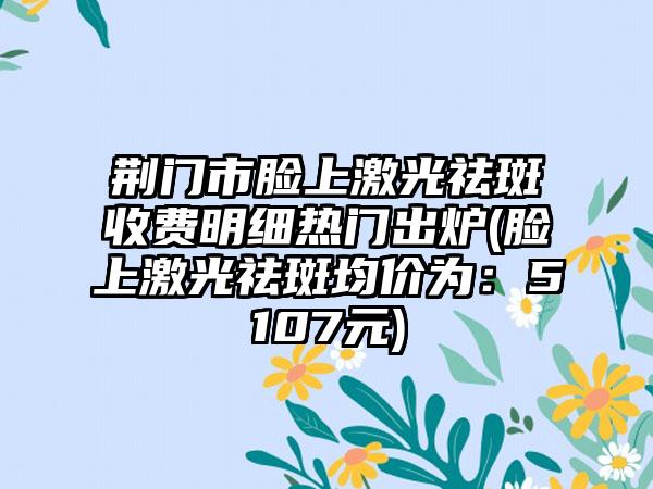 荆门市脸上激光祛斑收费明细热门出炉(脸上激光祛斑均价为：5107元)