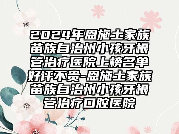 2024年恩施土家族苗族自治州小孩牙根管治疗医院上榜名单好评不贵-恩施土家族苗族自治州小孩牙根管治疗口腔医院