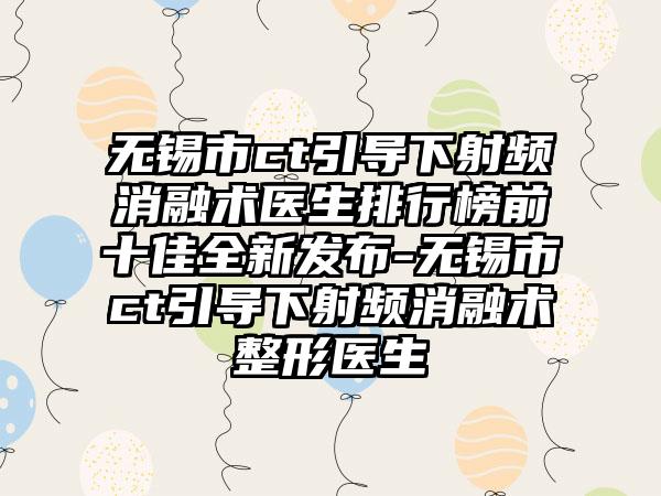 无锡市ct引导下射频消融术医生排行榜前十佳全新发布-无锡市ct引导下射频消融术整形医生