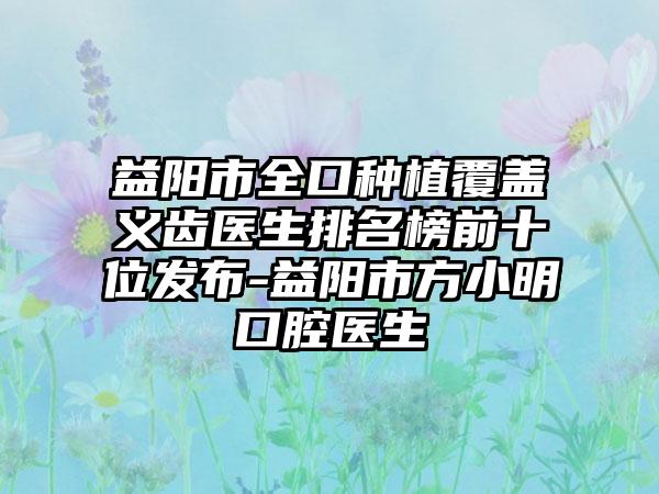 益阳市全口种植覆盖义齿医生排名榜前十位发布-益阳市方小明口腔医生